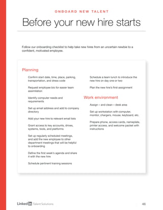 46
Planning
Confirm start date, time, place, parking,
transportation, and dress code
Request employee bio for easier team
assimilation
Identify computer needs and
requirements
Set up email address and add to company
directory
Add your new hire to relevant email lists
Grant access to key accounts, drives,
systems, tools, and platforms
Set up regularly scheduled meetings,
and add the new employee to other
department meetings that will be helpful
to onboarding
Define the first week’s agenda and share
it with the new hire
Schedule pertinent training sessions
Schedule a team lunch to introduce the
new hire on day one or two
Plan the new hire’s first assignment
Work environment
Assign – and clean – desk area
Set up workstation with computer,
monitor, chargers, mouse, keyboard, etc.
Prepare phone, access cards, nameplate,
printer access, and welcome packet with
instructions
Follow our onboarding checklist to help take new hires from an uncertain newbie to a
confident, motivated employee.
Before your new hire starts
O N B O A R D N E W T A L E N T
 