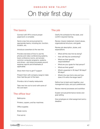 47
On their first day
O N B O A R D N E W T A L E N T
The basics
Connect with HR to ensure proper
paperwork is complete
Send a new hire announcement to
appropriate teams, including bio, function,
location, etc.
Introduce coworkers to the new hire
Provide overviews of how to use the
phones and video-conferencing systems,
book conference rooms, and access
common computer programs, systems,
and drives – and share processes around
expense reports and timesheets (if
applicable)
Show them how to get IT support
Present them with company swag to make
them feel like part of the team
Provide a list of nearby restaurants
Take new hire out to lunch with some of
the core team
The office tour
Bathrooms
Printers, copiers, and fax machines
Office supplies
Break rooms
First aid kit
The job
Clarify the schedule for the week, and
confirm required training
Review mission statement, brand values,
organizational structure, and goals
Review job description, duties, and
expectations
•	 What will the new hire be doing?
•	 How will they be contributing?
•	 What are their specific
responsibilities?
•	 What are your goals for that person?
•	 What are their goals?
•	 What’s expected in 30 days? 60 days?
90 days?
•	 What’s the new hire’s role and how
does it fit within the larger team?
Define how to best work together, your
management style, and your preferences
Review internal processes and workflow
Explain annual performance review and
goal setting
Give employee an initial assignment and a
deadline
 