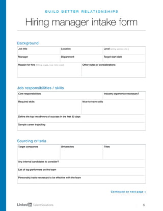 5
B U I L D B E T T E R R E L A T I O N S H I P S
Hiring manager intake form
Job title
Target companies
Core responsibilities
Location
Universities
Level (entry, senior, etc.)
Titles
Industry experience necessary?
Manager
Required skills Nice-to-have skills
Department Target start date
Reason for hire (filling a gap, new role need) Other notes or considerations
Define the top two drivers of success in the first 90 days
Sample career trajectory
Any internal candidates to consider?
List of top performers on the team
Personality traits necessary to be effective with the team
Background
Job responsibilities / skills
Sourcing criteria
Continued on next page →
 
