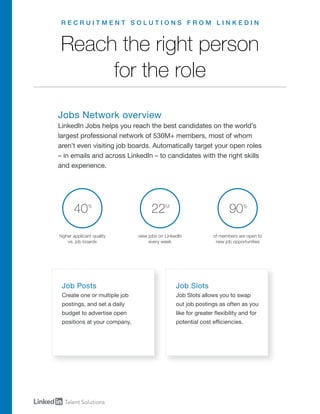 R E C R U I T M E N T S O L U T I O N S F R O M L I N K E D I N
Job Posts
Create one or multiple job
postings, and set a daily
budget to advertise open
positions at your company.
Job Slots
Job Slots allows you to swap
out job postings as often as you
like for greater flexibility and for
potential cost efficiencies.
Reach the right person
for the role
Jobs Network overview
LinkedIn Jobs helps you reach the best candidates on the world’s
largest professional network of 530M+ members, most of whom
aren’t even visiting job boards. Automatically target your open roles
– in emails and across LinkedIn – to candidates with the right skills
and experience.
higher applicant quality
vs. job boards
40%
view jobs on LinkedIn
every week
22M
of members are open to
new job opportunities
90%
P O S T Y O U R J O B R E Q U E S T A D E M O
 