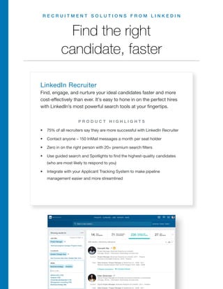 R E C R U I T M E N T S O L U T I O N S F R O M L I N K E D I N
LinkedIn Recruiter
Find, engage, and nurture your ideal candidates faster and more
cost-effectively than ever. It’s easy to hone in on the perfect hires
with LinkedIn’s most powerful search tools at your fingertips.
•	 75% of all recruiters say they are more successful with LinkedIn Recruiter
•	 Contact anyone – 150 InMail messages a month per seat holder
•	 Zero in on the right person with 20+ premium search filters
•	 Use guided search and Spotlights to find the highest-quality candidates
(who are most likely to respond to you)
•	 Integrate with your Applicant Tracking System to make pipeline
management easier and more streamlined
Find the right
candidate, faster
P R O D U C T H I G H L I G H T S
R E Q U E S T A D E M O
 