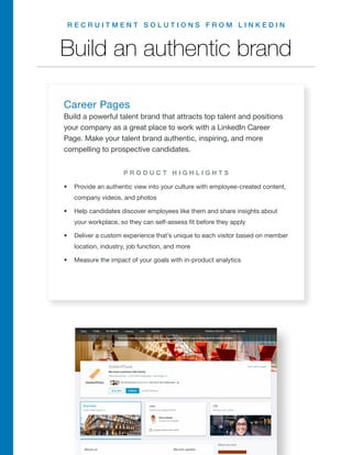 R E C R U I T M E N T S O L U T I O N S F R O M L I N K E D I N
Build an authentic brand
Career Pages
Build a powerful talent brand that attracts top talent and positions
your company as a great place to work with a LinkedIn Career
Page. Make your talent brand authentic, inspiring, and more
compelling to prospective candidates.
•	 Provide an authentic view into your culture with employee-created content,
company videos, and photos
•	 Help candidates discover employees like them and share insights about
your workplace, so they can self-assess fit before they apply
•	 Deliver a custom experience that’s unique to each visitor based on member
location, industry, job function, and more
•	 Measure the impact of your goals with in-product analytics
P R O D U C T H I G H L I G H T S
R E Q U E S T A D E M O
 