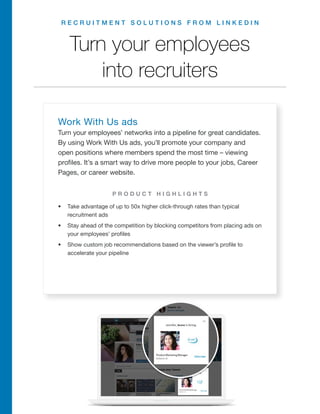 R E C R U I T M E N T S O L U T I O N S F R O M L I N K E D I N
Turn your employees
into recruiters
Work With Us ads
Turn your employees’ networks into a pipeline for great candidates.
By using Work With Us ads, you’ll promote your company and
open positions where members spend the most time – viewing
profiles. It’s a smart way to drive more people to your jobs, Career
Pages, or career website.
•	 Take advantage of up to 50x higher click-through rates than typical
recruitment ads
•	 Stay ahead of the competition by blocking competitors from placing ads on
your employees’ profiles
•	 Show custom job recommendations based on the viewer’s profile to
accelerate your pipeline
P R O D U C T H I G H L I G H T S
R E Q U E S T A D E M O
 