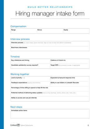 6
Interview process (ex: batch days, panel interview, align on how to brief and debrief candidates)
Must-have interviewers
Key milestones and timing Cadence of check-ins
Candidate satisfaction survey required? Target NPS (net promoter scores, if applicable)
Level of priority (1–5) Expected turnaround response time
Feedback expectations (quality and timeline) Ability to use folders in LinkedIn Recruiter
Ability to access and use job referrals
Percentage of time willing to spend to help fill this role
Preferred method of delivering status updates (reoccurring meetings, emails, phone calls, texts, etc.)
Immediate action items
Range Bonus Equity
B U I L D B E T T E R R E L A T I O N S H I P S
Hiring manager intake form
Compensation
Interview process
Timeline
Working together
Next steps
 