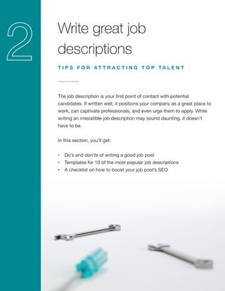 Write great job
descriptions
The job description is your first point of contact with potential
candidates. If written well, it positions your company as a great place to
work, can captivate professionals, and even urge them to apply. While
writing an irresistible job description may sound daunting, it doesn’t
have to be.
In this section, you’ll get:
•	 Do’s and don’ts of writing a good job post
•	 Templates for 10 of the most popular job descriptions
•	 A checklist on how to boost your job post’s SEO
T I P S F O R A T T R A C T I N G T O P T A L E N T
 