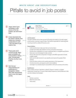 8
Data Ninja
San Francisco, CA US
Posted 2 weeks ago | 489 views
Job Description
The ideal candidate will use their passion for big data and analytics to provide insights
to the business, covering a range of topics. They will be responsible for conducting both
recurring and ad hoc analysis for business users.
Responsibilities
•	 Understand the day-to-day issues that our business faces
•	 Compile and analyze data related to business-to-business transactions
•	 Develop clear visualizations to convey complicated data in a straightforward fashion
•	 Help assess new technologies for data scientists
•	 Partner with researchers and product managers in the R&D organization to build
scalable models
•	 Build tools for data scientists to use, expedite, and improve the quality of their
research
•	 Ensure the data conforms to the quality expectations of the organization
•	 Prioritize, document, and organize work to meet deadlines
•	 Investigate non-standard requests and problems with some assistance from others
Qualifications
Ideal candidate will have a Bachelor’s or Master’s degree in statistics or applied
mathematics, should have 3–5 years of data analysis experience, and be proficient in SQL
and other database technologies.
Perks
•	 Rockstar coworkers
•	 Work-from-home days
•	 Tasty snacks
Jargon doesn’t give
candidates a clear
picture of the role.
Instead, use well-known
titles.
A bare description like
this doesn’t identify what
makes your company
a great place to work
– don’t be afraid to get
creative here.
These goals aren’t
concise enough. Many
great candidates will
avoid positions without
clear, concise goals.
Prioritize into four to six
bullets.
Don’t format
responsibilities and
qualifications in
paragraphs. Bullets
help make requirements
easy to scan and digest
quickly.
Pitfalls to avoid in job posts
W R I T E G R E A T J O B D E S C R I P T I O N S
 