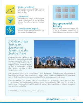 INNOVATION Scorecard 115
Outpaced every other state in the per cap-
ita rate of job creation from Q2/2011 to
Q4/2016,withmorethan102jobspercapita.
Entrepreneurial
Activity
Attracts Investment
Utah attracted more than $268 per capita in
VC funding and spent more than $1,073 per
capita on R&D.
Grants Advanced Degrees
Nearly 11 percent of residents over the age
of 24 have an advanced degree.
Fast Internet
Nearly two-thirds of Utah households have
internet connections of at least 10 mbps,
and more than half enjoy speeds of 25 mbps
or more.
A Golden State
Transplant
Expands its
Footprint in the
Beehive State
Cybersecurity firm Centrify is ex-
panding its presence in Utah, add-
ing 200 engineering jobs over the
next five years. The California-based
company, which currently operates
an office in the Salt Lake City area,
offers security services for cloud
computing networks.
Centrify has had a foothold in Utah since 2014, when it first began hiring customer support and sales
development employees there. Now company leaders say the state’s pool of well-educated workers has
enticed the Golden State company to expand still further with new engineering teams.
Centrify CEO Tom Kemp credits Utah’s skilled workforce as a major reason for its expansion there.
“Creating jobs is the cornerstone for strengthening our national economy,” said Kemp. “As we grow, we
need to attract the best talent available, and Utah has very skilled candidates to enhance our product
innovation and leadership.”
PHOTO CREDIT: Skyguy414, Wikimedia Commons | Sources: (Utah Business)
 