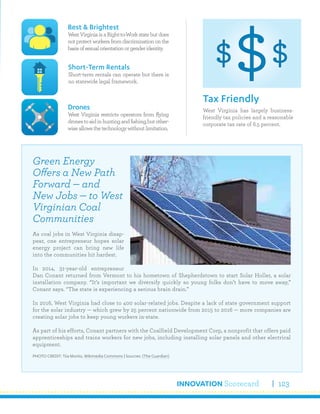 INNOVATION Scorecard 123
West Virginia has largely business-
friendly tax policies and a reasonable
corporate tax rate of 6.5 percent.
Tax Friendly
Best & Brightest
WestVirginiaisaRight-to-Workstatebutdoes
not protect workers from discrimination on the
basisofsexualorientationorgenderidentity.
Drones
West Virginia restricts operators from flying
dronestoaidinhuntingandfishing,butother-
wiseallowsthetechnologywithoutlimitation.
Short-Term Rentals
Short-term rentals can operate but there is
no statewide legal framework.
Green Energy
Offers a New Path
Forward — and
New Jobs — to West
Virginian Coal
Communities
As coal jobs in West Virginia disap-
pear, one entrepreneur hopes solar
energy project can bring new life
into the communities hit hardest.
In 2014, 31-year-old entrepreneur
Dan Conant returned from Vermont to his hometown of Shepherdstown to start Solar Holler, a solar
installation company. “It’s important we diversify quickly so young folks don’t have to move away,”
Conant says. “The state is experiencing a serious brain drain.”
In 2016, West Virginia had close to 400 solar-related jobs. Despite a lack of state government support
for the solar industry — which grew by 25 percent nationwide from 2015 to 2016 — more companies are
creating solar jobs to keep young workers in-state.
As part of his efforts, Conant partners with the Coalfield Development Corp, a nonprofit that offers paid
apprenticeships and trains workers for new jobs, including installing solar panels and other electrical
equipment.
PHOTO CREDIT: Tiia Monto, Wikimedia Commons | Sources: (The Guardian)
 