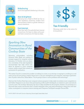 INNOVATION Scorecard 127
Wyoming ranks first in the nation for
its tax policies.
Tax Friendly
Ridesharing
A 2017 law legalized ridesharing in the state.
Fast Internet
More than half of households have internet
connections of at least 10 mbps, and 45 per-
cent have connections of at least 25 mbps.
Best & Brightest
Wyoming has a Right-to-Work law but no
state legislation protecting workers from
discrimination based on gender identity or
sexual orientation.
Sparking New
Innovation in Rural
Communities of the
Cowboy State
Wyoming policymakers, including
Governor Matt Mead, are pushing to
increase support for computer science
education. In October 2017, an educa-
tion committee of the state legislature
recommended that high school stu-
dents be allowed to count computer
science credits toward their science re-
quirements for graduation.
“No matter if you’re a construction worker or working in a store, or an attorney or engineer or working in a coal
mine, you’re not just going to need to know how to use your smartphone and computer,” said state superinten-
dent of public instruction Jillian Balow. “You’re going to have to solve problems with technology.”
And now the Cowboy State has a new computer science program to help make its students more competitive in
tech fields. Cheyenne is one of six cities participating in Microsoft’s TechSpark, an initiative to give rural schools
a boost in tech. The southern Wyoming city was an ideal candidate for the program, thanks to its proximity to a
Microsoft data center, and the fact that it closely resembles other rural areas attempting to keep pace with their
urban counterparts in computer science training, said Cheyenne TechSpark manager Dennis Ellis.
PHOTO CREDIT: Microsoft | Sources: (Wyoming Tribune Eagle) (Sweet Water Now)
 