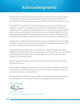 134
Acknowledgments
Producing the annual Innovation Scorecard is a great and growing challenge.
I would like to thank Izzy Santa, Bronwyn Flores, and Johannah O’Keefe for
bringing this continually evolving project to fruition for the fourth year in a row.
The 2018 U.S. Innovation Scorecard encompasses a vast amount of data and
legislative research on everything from electronics recycling to self-driving
vehicles, and from sharing economy platforms to laws protecting people against
discrimination on the basis of sexual orientation and gender identity. For that,
I sincerely thank Walter Alcorn, Jamie Boone, Doug Johnson, Michael Hayes,
Katie Reilly, Maya Sharma and Nathan Trail from our government affairs team.
Thanks also to Jack Cutts and Angela Titone on our research team for working
tirelessly to identify the latest data and crunch the numbers that constitute the
basis for all 600 grades in this year’s Scorecard.
A special thanks to Iambic and our consultants — David Donadio, Jonathan
Wilkenfeld, Cynthia Washicko, Daniel Jackson and Lindsey Burrows — for writing
and designing this latest iteration and developing a dynamic new website to
showcase the finished product.
Another genuine thanks to the CTA volunteer leadership for embracing and
funding this project.
And, finally, a wholehearted thank you to all our member companies, who lend
their support to CTA year after year as we advocate state regulations that will
promote innovation and benefit us all.
We take full responsibility for any mistakes in the 2018 Scorecard and welcome
your feedback at scorecard@CTA.tech as we prepare for the 2019 edition.
Gary Shapiro
President and CEO,
Consumer Technology Association (CTA)TM
 