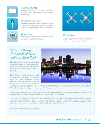 INNOVATION Scorecard 35
Arkansas permits operators to fly drones
without overly restrictive regulations.
Drones
Tech Workforce
Arkansas has only 78,000 tech jobs, few-
er than every neighboring state except
Mississippi.
Ridesharing
Ridesharing is legal across Arkansas with-
out undue regulatory burdens.
Short-Term Rentals
Arkansas reached a tax agreement with
Airbnb that allows the platform to collect
taxes for hosts and remit them to the state.
Telecom Brings
Hundreds of New
Jobs to Little Rock
North Little Rock’s tech workforce is
growing thanks to telecommunica-
tions company First Orion’s decision
to locate its global headquarters in
the city.
First Orion, which produces call
transparency software to identify
scam and other unwanted phone
calls, will hire 200 people to staff its
60,000-square-foot center. “Central
Arkansas is an inspirng place for us to be,” said First Orion CEO Charles D. Morgan. “Not only is First
Orion building technology, but we are also building careers.”
The headquarters will anchor the as-yet-unfinished Argenta Plaza, a communal space city leaders hope
will revitalize the downtown area and attract a new wave of businesses.
“We believe the Argenta Plaza will be a community where big, brave ideas are given the chance to grow
unfettered. First Orion is a shining example of our state’s best and brightest creating technologies that
make the world a better place,” said North Little Rock Mayor Joe Smith.
Sources: (Area Development) (Area Development)
 