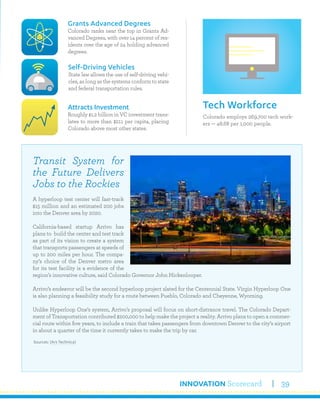 INNOVATION Scorecard 39
Colorado employs 269,700 tech work-
ers — 48.68 per 1,000 people.
Tech Workforce
Grants Advanced Degrees
Colorado ranks near the top in Grants Ad-
vanced Degrees, with over 14 percent of res-
idents over the age of 24 holding advanced
degrees.
Attracts Investment
Roughly $1.2 billion in VC investment trans-
lates to more than $211 per capita, placing
Colorado above most other states.
Self-Driving Vehicles
State law allows the use of self-driving vehi-
cles, as long as the systems conform to state
and federal transportation rules.
Transit System for
the Future Delivers
Jobs to the Rockies
A hyperloop test center will fast-track
$15 million and an estimated 200 jobs
into the Denver area by 2020.
California-based startup Arrivo has
plans to build the center and test track
as part of its vision to create a system
that transports passengers at speeds of
up to 200 miles per hour. The compa-
ny’s choice of the Denver metro area
for its test facility is a evidence of the
region’s innovative culture, said Colorado Governor John Hickenlooper.
Arrivo’s endeavor will be the second hyperloop project slated for the Centennial State. Virgin Hyperloop One
is also planning a feasibility study for a route between Pueblo, Colorado and Cheyenne, Wyoming.
Unlike Hyperloop One’s system, Arrivo’s proposal will focus on short-distrance travel. The Colorado Depart-
ment of Transportation contributed $200,000 to help make the project a reality. Arrivo plans to open a commer-
cial route within five years, to include a train that takes passengers from downtown Denver to the city’s airport
in about a quarter of the time it currently takes to make the trip by car.
Sources: (Ars Technica)
 