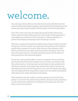 4
Four years ago, we launched our Innovation Scorecard to identify states that
are promoting technological progress, creating good jobs for talented men and
women and improving the quality of life for people across the United States.
Since then, we’ve seen time and again that people benefit when policy-
makers adopt forward-thinking attitudes, take a light-handed approach to
rulemaking, and collaborate with businesses in crafting regulation to
govern the emerging technologies that will change our lives.
This year, 12 states have earned our highest honor, being named Innovation
Champions. The list includes one newcomer, Pennsylvania, which enjoyed
significantly increased job growth. After sliding in the rankings in 2017,
Arizona and Kansas once again earned Innovation Champion status this
year, with improvements in internet speed, job growth and the shares of
their populations with advanced degrees.
Across the country, policymakers continue to grapple with new technolo-
gies that herald revolutionary changes in how we move and interact with
the world around us. In the past year, several states set new guidelines for
self-driving vehicles. Some states have opened their roads to testing and
developing systems that will bring about a new wave of mobility, providing
safe and unprecedented transportation options for the elderly and disabled,
while others have simply slammed on the brakes.
Other legislators set their sights on the sky, passing new laws that allow
people to use drones for commercial operations. And once again, legislators
in other states have saddled the technology with burdensome rules that
keep it stuck on the ground.
welcome.
 