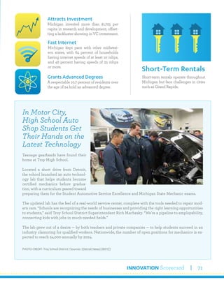 INNOVATION Scorecard 71
Short-term rentals operate throughout
Michigan but face challenges in cities
such as Grand Rapids.
Short-Term Rentals
Attracts Investment
Michigan invested more than $1,725 per
capita in research and development, offset-
ting a lackluster showing in VC investment.
Grants Advanced Degrees
A respectable 10.7 percent of residents over
the age of 24 hold an advanced degree.
Fast Internet
Michigan kept pace with other midwest-
ern states, with 64 percent of households
having internet speeds of at least 10 mbps,
and 48 percent having speeds of 25 mbps
or more.
In Motor City,
High School Auto
Shop Students Get
Their Hands on the
Latest Technology
Teenage gearheads have found their
home at Troy High School.
Located a short drive from Detroit,
the school launched an auto technol-
ogy lab that helps students become
certified mechanics before gradua-
tion, with a curriculum geared toward
preparing them for the Student Automotive Service Excellence and Michigan State Mechanic exams.
The updated lab has the feel of a real-world service center, complete with the tools needed to repair mod-
ern cars. “Schools are recognizing the needs of businesses and providing the right learning opportunities
to students,” said Troy School District Superintendent Rich Machesky. “We’re a pipeline to employability,
connecting kids with jobs in much-needed fields.”
The lab grew out of a desire — by both teachers and private companies — to help students succeed in an
industry clamoring for qualified workers. Nationwide, the number of open positions for mechanics is ex-
pected to reach 24,000 annually by 2024.
PHOTO CREDIT: Troy School District | Sources: (Detroit News) (WXYZ)
 