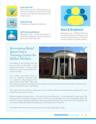 INNOVATION Scorecard 75
Mississippi has a Right-to-Work law
but lacks legislation protecting work-
ers from discrimination on the basis of
sexual orientation or gender identity.
Best & Brightest
Fast Internet
More than 40 percent of Mississippi house-
holds have internet connections of at least
10 mbps, and 22 percent enjoy speeds of 25
mbps or more.
Self-Driving Vehicles
Mississippi took a hands-off approach to
regulating self-driving vehicles, subjecting
them only to NHTSA’s rules.
Ridesharing
Ridesharing is operational statewide.
Revamping Retail
Space into a
Training Center for
Skilled Workers
Job seekers in the Jackson area will
soon be able to build skills — from
welding to robotics — at a local mall,
thanks to a push from Hinds Com-
munity College.
The college announced plans to
move its workforce training center
to a two-story, 160,000-square foot
area of Metrocenter Mall. “We’ve got
about 80,000 people in the Jackson metro area who could benefit from this kind of help,” said Hinds Com-
munity College President Clyde Muse.
The center will train students taking part in the college’s advanced manufacturing, transportation and
hospitality and tourism courses.
Another Jackson training center — this one for tire manufacturing — is also expected to open soon. The
Continental Tire Employee Training Center will focus on energy efficiency and sustainability. Under the
deal, the company anticipates adding as many as 500 jobs by 2019, when a new plant will be finished, and
to continue hiring through 2028, bringing a total of 2,500 jobs to the state.
PHOTO CREDIT: Gilbert Thompson, Wikimedia Commons | Sources: (Clarion Ledger) (Clarion Ledger)
 