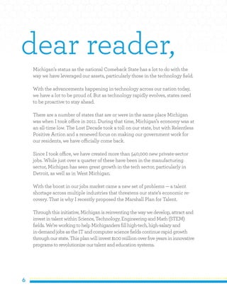 6
Michigan’s status as the national Comeback State has a lot to do with the
way we have leveraged our assets, particularly those in the technology field.
With the advancements happening in technology across our nation today,
we have a lot to be proud of. But as technology rapidly evolves, states need
to be proactive to stay ahead.
There are a number of states that are or were in the same place Michigan
was when I took office in 2011. During that time, Michigan’s economy was at
an all-time low. The Lost Decade took a toll on our state, but with Relentless
Positive Action and a renewed focus on making our government work for
our residents, we have officially come back.
Since I took office, we have created more than 540,000 new private-sector
jobs. While just over a quarter of these have been in the manufacturing
sector, Michigan has seen great growth in the tech sector, particularly in
Detroit, as well as in West Michigan.
With the boost in our jobs market came a new set of problems — a talent
shortage across multiple industries that threatens our state’s economic re-
covery. That is why I recently proposed the Marshall Plan for Talent.
Through this initiative, Michigan is reinventing the way we develop, attract and
invest in talent within Science, Technology, Engineering and Math (STEM)
fields. We’re working to help Michiganders fill high-tech, high-salary and
in-demand jobs as the IT and computer science fields continue rapid growth
through our state. This plan will invest $100 million over five years in innovative
programs to revolutionize our talent and education systems.
dear reader,
 