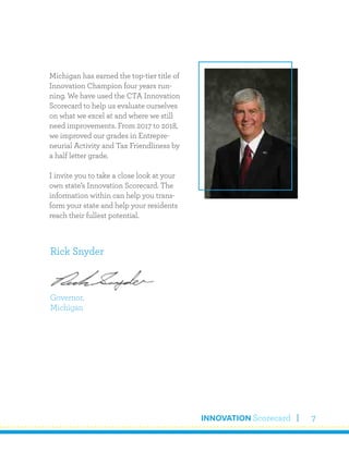 INNOVATION Scorecard 7
Michigan has earned the top-tier title of
Innovation Champion four years run-
ning. We have used the CTA Innovation
Scorecard to help us evaluate ourselves
on what we excel at and where we still
need improvements. From 2017 to 2018,
we improved our grades in Entrepre-
neurial Activity and Tax Friendliness by
a half letter grade.
I invite you to take a close look at your
own state’s Innovation Scorecard. The
information within can help you trans-
form your state and help your residents
reach their fullest potential.
Rick Snyder
Governor,
Michigan
 