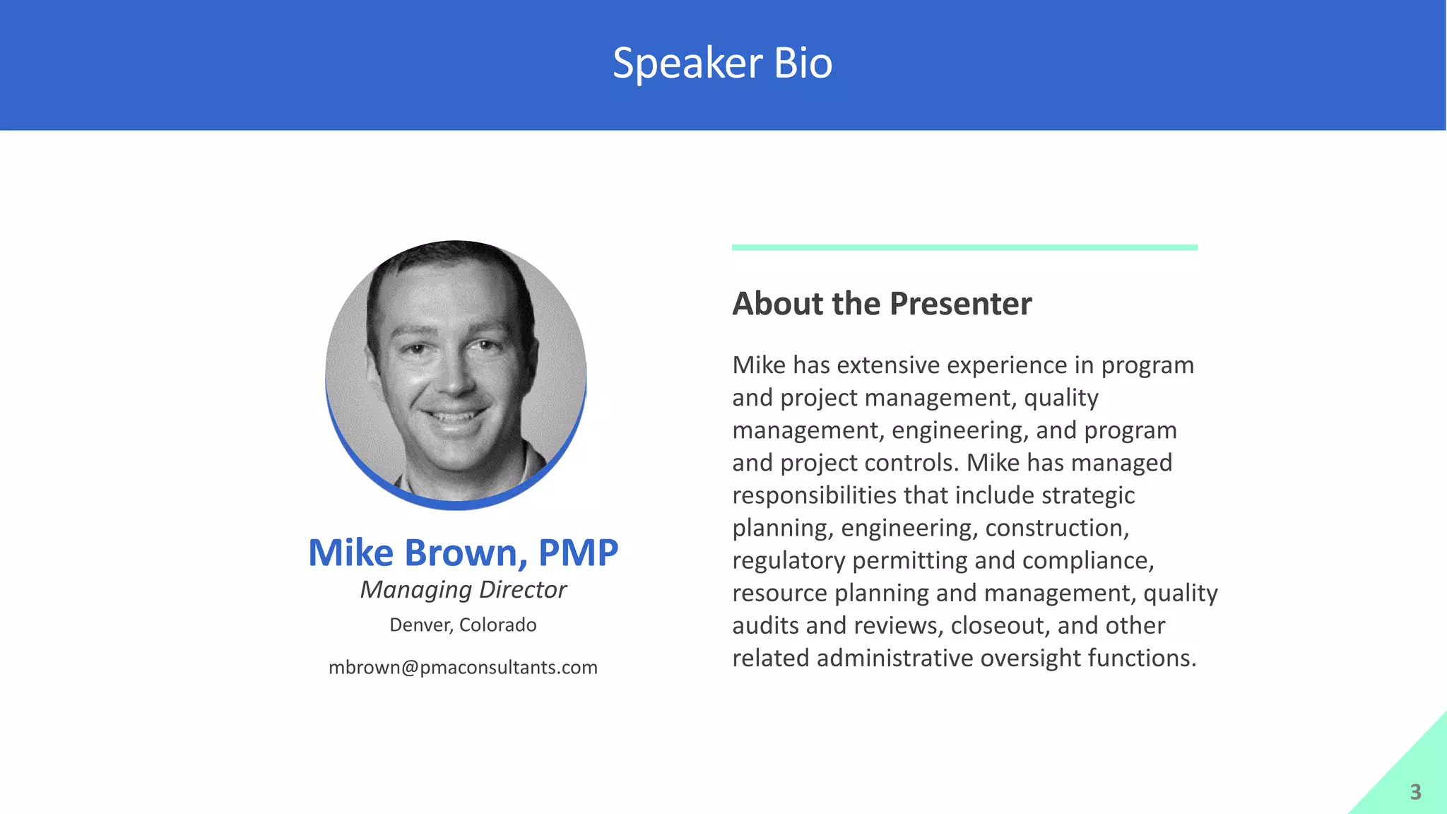 Speaker Bio
3
Mike Brown, PMP
Managing Director
Denver, Colorado
mbrown@pmaconsultants.com
About the Presenter
Mike has extensive experience in program
and project management, quality
management, engineering, and program
and project controls. Mike has managed
responsibilities that include strategic
planning, engineering, construction,
regulatory permitting and compliance,
resource planning and management, quality
audits and reviews, closeout, and other
related administrative oversight functions.
 