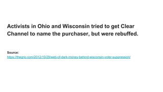 Activists in Ohio and Wisconsin tried to get Clear
Channel to name the purchaser, but were rebuffed.
Source:
https://thegrio.com/2012/10/29/web-of-dark-money-behind-wisconsin-voter-suppression/
 