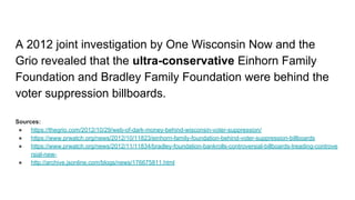 A 2012 joint investigation by One Wisconsin Now and the
Grio revealed that the ultra-conservative Einhorn Family
Foundation and Bradley Family Foundation were behind the
voter suppression billboards.
Sources:
● https://thegrio.com/2012/10/29/web-of-dark-money-behind-wisconsin-voter-suppression/
● https://www.prwatch.org/news/2012/10/11823/einhorn-family-foundation-behind-voter-suppression-billboards
● https://www.prwatch.org/news/2012/11/11834/bradley-foundation-bankrolls-controversial-billboards-treading-controve
rsial-new-
● http://archive.jsonline.com/blogs/news/176675811.html
 