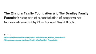 The Einhorn Family Foundation and The Bradley Family
Foundation are part of a constellation of conservative
funders who are led by Charles and David Koch.
Source:
https://www.sourcewatch.org/index.php/Einhorn_Family_Foundation
https://www.sourcewatch.org/index.php/Bradley_Foundation
 