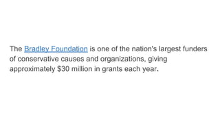 The Bradley Foundation is one of the nation's largest funders
of conservative causes and organizations, giving
approximately $30 million in grants each year.
 
