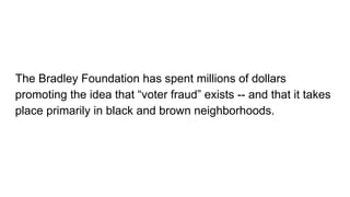 The Bradley Foundation has spent millions of dollars
promoting the idea that “voter fraud” exists -- and that it takes
place primarily in black and brown neighborhoods.
 