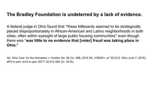 The Bradley Foundation is undeterred by a lack of evidence.
A federal judge in Ohio found that “these billboards seemed to be strategically
placed disproportionately in African-American and Latino neighborhoods in both
cities, often within eyesight of large public housing communities" even though
there was “was little to no evidence that [voter] fraud was taking place in
Ohio.”
Ne. Ohio Coal. for the Homeless v. Husted, No. 06 Civ. 896, 2016 WL 3166251, at *30 (S.D. Ohio June 7, 2016),
aff'd in part, rev'd in part, 837 F.3d 612 (6th Cir. 2016).
 