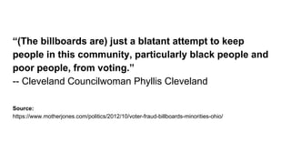 “(The billboards are) just a blatant attempt to keep
people in this community, particularly black people and
poor people, from voting.”
-- Cleveland Councilwoman Phyllis Cleveland
Source:
https://www.motherjones.com/politics/2012/10/voter-fraud-billboards-minorities-ohio/
 