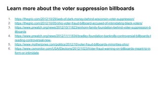 Learn more about the voter suppression billboards
1. https://thegrio.com/2012/10/29/web-of-dark-money-behind-wisconsin-voter-suppression/
2. https://thegrio.com/2012/10/05/ohio-voter-fraud-billboard-accused-of-intimidating-black-voters/
3. https://www.prwatch.org/news/2012/10/11823/einhorn-family-foundation-behind-voter-suppression-b
illboards
4. https://www.prwatch.org/news/2012/11/11834/bradley-foundation-bankrolls-controversial-billboards-t
reading-controversial-new-
5. https://www.motherjones.com/politics/2012/10/voter-fraud-billboards-minorities-ohio/
6. https://www.csmonitor.com/USA/Elections/2012/1023/Voter-fraud-warning-on-billboards-meant-to-in
form-or-intimidate
 