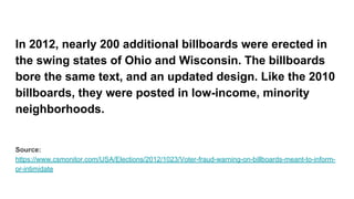 In 2012, nearly 200 additional billboards were erected in
the swing states of Ohio and Wisconsin. The billboards
bore the same text, and an updated design. Like the 2010
billboards, they were posted in low-income, minority
neighborhoods.
Source:
https://www.csmonitor.com/USA/Elections/2012/1023/Voter-fraud-warning-on-billboards-meant-to-inform-
or-intimidate
 