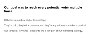 Our goal was to reach every potential voter multiple
times.
Billboards are a key part of this strategy.
They’re bold, they’re inexpensive, and they’re a great way to market a product.
Our “product” is voting. Billboards are a key part of our marketing strategy.
 