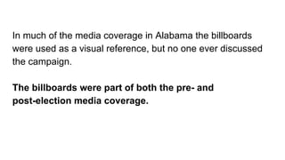 In much of the media coverage in Alabama the billboards
were used as a visual reference, but no one ever discussed
the campaign.
The billboards were part of both the pre- and
post-election media coverage.
 