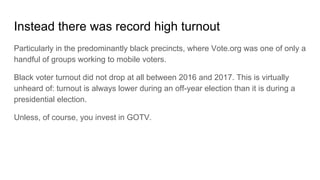 Instead there was record high turnout
Particularly in the predominantly black precincts, where Vote.org was one of only a
handful of groups working to mobile voters.
Black voter turnout did not drop at all between 2016 and 2017. This is virtually
unheard of: turnout is always lower during an off-year election than it is during a
presidential election.
Unless, of course, you invest in GOTV.
 