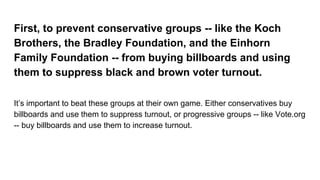 First, to prevent conservative groups -- like the Koch
Brothers, the Bradley Foundation, and the Einhorn
Family Foundation -- from buying billboards and using
them to suppress black and brown voter turnout.
It’s important to beat these groups at their own game. Either conservatives buy
billboards and use them to suppress turnout, or progressive groups -- like Vote.org
-- buy billboards and use them to increase turnout.
 