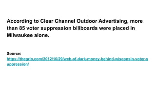 According to Clear Channel Outdoor Advertising, more
than 85 voter suppression billboards were placed in
Milwaukee alone.
Source:
https://thegrio.com/2012/10/29/web-of-dark-money-behind-wisconsin-voter-s
uppression/
 