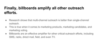 Finally, billboards amplify all other outreach
efforts.
● Research shows that multi-channel outreach is better than single-channel
outreach.
● This is true when it comes to marketing products, marketing candidates, and
marketing voting.
● Billboards are an effective amplifier for other critical outreach efforts, including
SMS, radio, direct mail, field, and even TV.
 