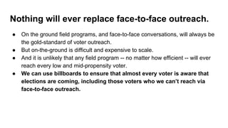Nothing will ever replace face-to-face outreach.
● On the ground field programs, and face-to-face conversations, will always be
the gold-standard of voter outreach.
● But on-the-ground is difficult and expensive to scale.
● And it is unlikely that any field program -- no matter how efficient -- will ever
reach every low and mid-propensity voter.
● We can use billboards to ensure that almost every voter is aware that
elections are coming, including those voters who we can’t reach via
face-to-face outreach.
 