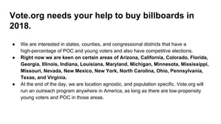 Vote.org needs your help to buy billboards in
2018.
● We are interested in states, counties, and congressional districts that have a
high-percentage of POC and young voters and also have competitive elections.
● Right now we are keen on certain areas of Arizona, California, Colorado, Florida,
Georgia, Illinois, Indiana, Louisiana, Maryland, Michigan, Minnesota, Mississippi,
Missouri, Nevada, New Mexico, New York, North Carolina, Ohio, Pennsylvania,
Texas, and Virginia.
● At the end of the day, we are location agnostic, and population specific. Vote.org will
run an outreach program anywhere in America, as long as there are low-propensity
young voters and POC in those areas.
 