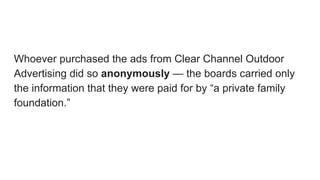 Whoever purchased the ads from Clear Channel Outdoor
Advertising did so anonymously — the boards carried only
the information that they were paid for by “a private family
foundation.”
 