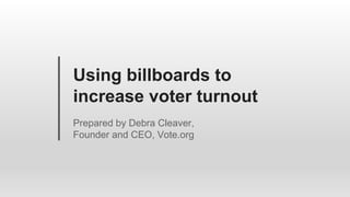 Using billboards to
increase voter turnout
Prepared by Debra Cleaver,
Founder and CEO, Vote.org
 