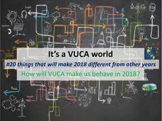 It’s a VUCA world
How will VUCA make us behave in 2018?
#20 things that will make 2018 different from other years
 