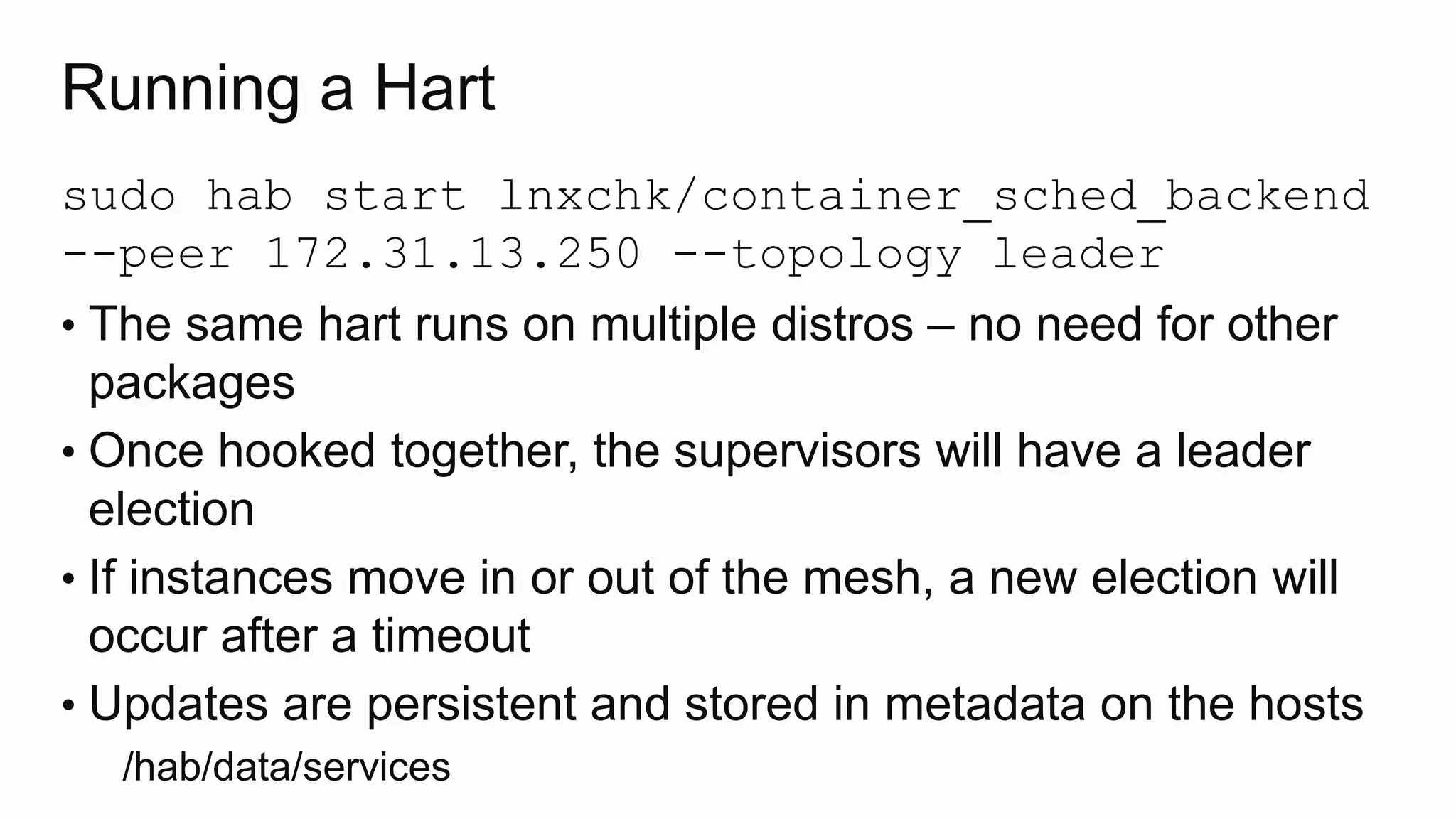 Running a Hart
sudo hab start lnxchk/container_sched_backend
--peer 172.31.13.250 --topology leader
• The same hart runs on multiple distros – no need for other
packages
• Once hooked together, the supervisors will have a leader
election
• If instances move in or out of the mesh, a new election will
occur after a timeout
• Updates are persistent and stored in metadata on the hosts
/hab/data/services
 