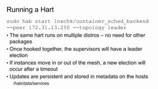 Running a Hart
sudo hab start lnxchk/container_sched_backend
--peer 172.31.13.250 --topology leader
• The same hart runs on multiple distros – no need for other
packages
• Once hooked together, the supervisors will have a leader
election
• If instances move in or out of the mesh, a new election will
occur after a timeout
• Updates are persistent and stored in metadata on the hosts
/hab/data/services
 