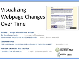 Visualizing
Webpage Changes
Over Time
Michele C. Weigle and Michael L. Nelson
Old Dominion University {mweigle,mln}@cs.odu.edu
Web Science and Digital Libraries (WS-DL) Research Group ws-dl.cs.odu.edu, @WebSciDL
Deborah Kempe
Frick Art Reference Library, New York Art Resources Consortium (NYARC) kempe@frick.org
Pamela Graham and Alex Thurman
Columbia University Libraries {pmg16, at2186}@columbia.edu
 