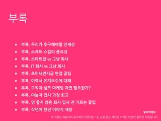 이 자료는 야놀자의 공식적인 의견과는 1도 상관 없는 개인의 사적인 의견만 들어간 자료입니다.
부록
● 부록. 우리가 추구해야할 인재상
● 부록. 소프트 스킬의 중요성
● 부록. 스타트업 vs 그냥 회사
● 부록. IT 회사 vs 그냥 회사
● 부록. 초미세먼지급 면접 꿀팁
● 부록. 이력서 유지보수에 대해
● 부록. 구직자 셀프 마케팅 과연 필요한가?
● 부록. 야놀자 입사 과정 회고
● 부록. 영 좋지 않은 회사 입사 전 거르는 꿀팁
● 부록. 작년에 했던 이야기 재탕
 