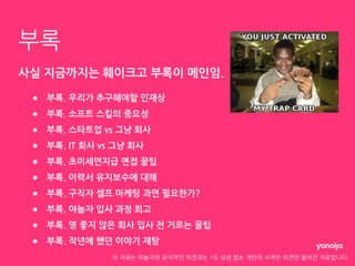 이 자료는 야놀자의 공식적인 의견과는 1도 상관 없는 개인의 사적인 의견만 들어간 자료입니다.
부록
사실 지금까지는 훼이크고 부록이 메인임.
● 부록. 우리가 추구해야할 인재상
● 부록. 소프트 스킬의 중요성
● 부록. 스타트업 vs 그냥 회사
● 부록. IT 회사 vs 그냥 회사
● 부록. 초미세먼지급 면접 꿀팁
● 부록. 이력서 유지보수에 대해
● 부록. 구직자 셀프 마케팅 과연 필요한가?
● 부록. 야놀자 입사 과정 회고
● 부록. 영 좋지 않은 회사 입사 전 거르는 꿀팁
● 부록. 작년에 했던 이야기 재탕
 