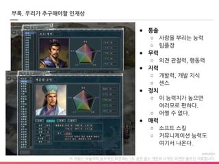 이 자료는 야놀자의 공식적인 의견과는 1도 상관 없는 개인의 사적인 의견만 들어간 자료입니다.
부록. 우리가 추구해야할 인재상
● 통솔
○ 사람을 부리는 능력
○ 팀플장
● 무력
○ 의견 관철력, 행동력
● 지력
○ 개발력, 개발 지식
○ 센스
● 정치
○ 이 능력치가 높으면
여러모로 편하다.
○ 어쩔 수 없다.
● 매력
○ 소프트 스킬
○ 커뮤니케이션 능력도
여기서 나온다.
 