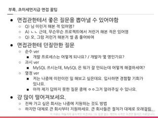 이 자료는 야놀자의 공식적인 의견과는 1도 상관 없는 개인의 사적인 의견만 들어간 자료입니다.
부록. 초미세먼지급 면접 꿀팁
● 면접관한테서 좋은 질문을 뽑아낼 수 있어야함
○ Q) 님 이런거 해본 적 있어염?
○ A) ㄴㄴ 근데, 무슨무슨 프로젝트에서 저런거 해본 적은 있어염
○ Q) 오, 그럼 저런거 해본거 썰 좀 풀어봐여
● 면접관한테 던질만한 질문
○ 순수 ver
■ 개발 프로세스는 어떻게 되나요? / 개발자 몇 명인가요?
○ 과시 ver
■ MySQL 쓰시는데, MySQL 은 뭐가 잘 안되는데 어떻게 해결하세여?
○ 열정 ver
■ 저는 나중에 이런이런 일 해보고 싶은데요. 입사하면 경험할 기회가
있나요.
■ 아까 제가 답하지 못한 질문 중에 ㅇㅇ그거 알려주실 수 있나요.
● 걍 많이 떨어져보세요.
○ 진짜 가고 싶은 회사는 나중에 지원하는 것도 방법
○ 하지만 대체로 큰 회사부터 지원하세요. 큰 회사들은 절차가 대체로 오래걸림.
 