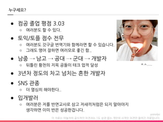 이 자료는 야놀자의 공식적인 의견과는 1도 상관 없는 개인의 사적인 의견만 들어간 자료입니다.
누구세요?
● 컴공 졸업 평점 3.03
○ 여러분도 할 수 있다.
● 토익/토플 점수 전무
○ 여러분도 갓구글 번역기와 함께라면 할 수 있습니다.
○ 그래도 영어 잘하면 여러모로 좋긴 함..
● 남중 → 남고 → 공대 → 군대 → 개발자
○ 뒤틀린 황천의 지옥 공돌이 테크 업적 달성
● 3년차 정도의 차고 넘치는 흔한 개발자
● SNS 관종
○ 더 열심히 해야한다..
● 입개발러
○ 여러분은 저를 반면교사로 삼고 저새끼처럼은 되지 말아야지
생각하면 이미 반은 성공한겁니다.
ㅈㅅ…..
 